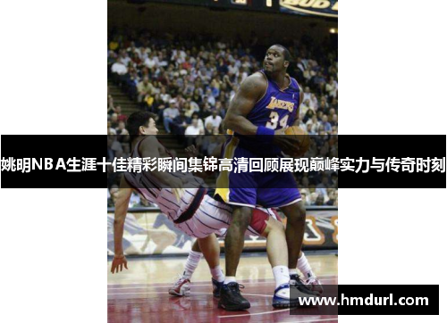 姚明NBA生涯十佳精彩瞬间集锦高清回顾展现巅峰实力与传奇时刻