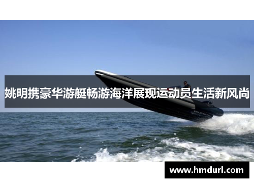 姚明携豪华游艇畅游海洋展现运动员生活新风尚 姚明携豪华游艇畅游海洋展现运动员生活新风尚